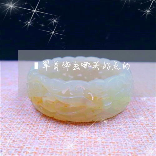 为什么翡翠首饰去哪买好点的 翡翠去什么店买 今日更新 实时 2023已更新